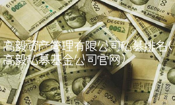 高毅资产管理有限公司私募排名(高毅私募基金公司官网)