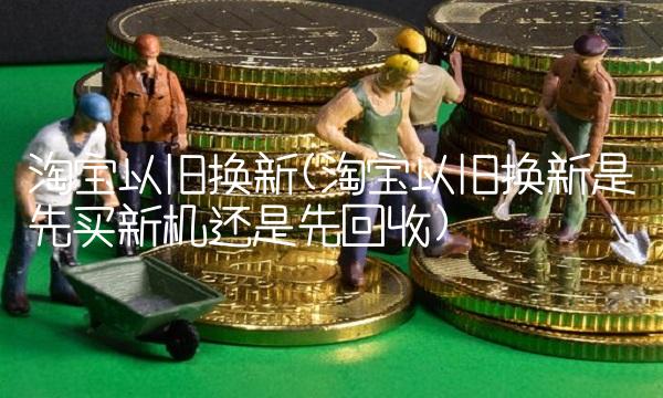 淘宝以旧换新(淘宝以旧换新是先买新机还是先回收)