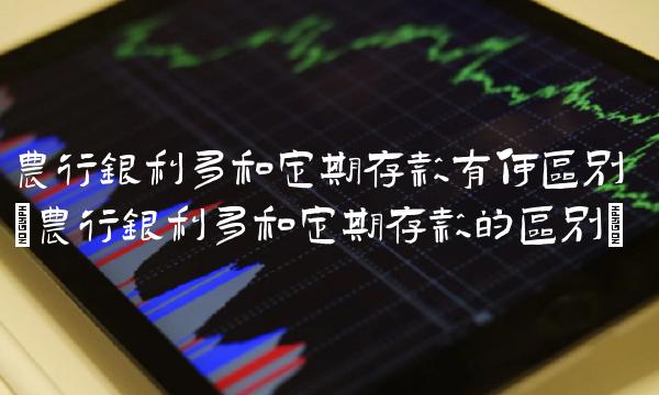 农行银利多和定期存款有何区别(农行银利多和定期存款的区别)