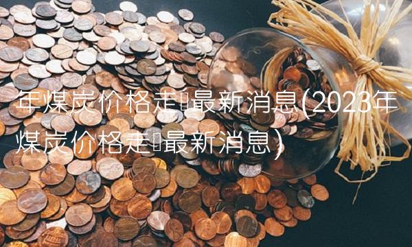 年煤炭价格走势最新消息(2023年煤炭价格走势最新消息)