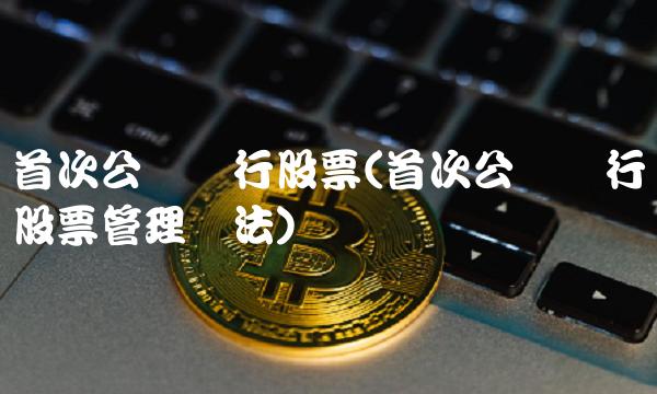 首次公开发行股票(首次公开发行股票管理办法)