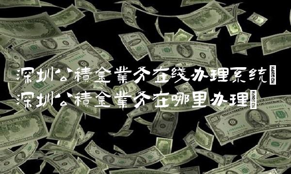 深圳公积金业务在线办理系统(深圳公积金业务在哪里办理)