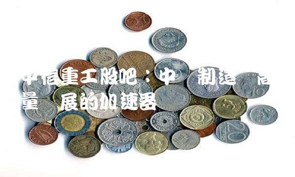 中信重工股吧：中国制造业高质量发展的加速器