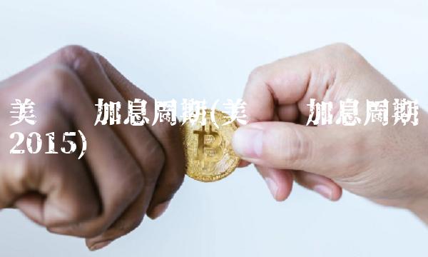 美联储加息周期(美联储加息周期2015)