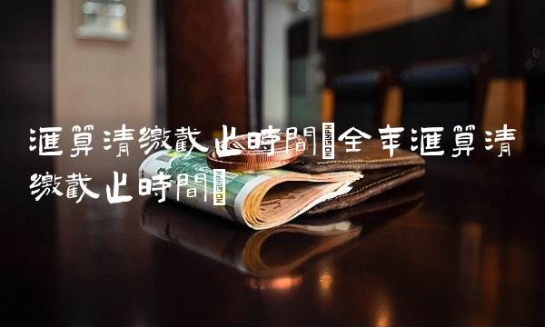 汇算清缴截止时间(全年汇算清缴截止时间)