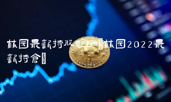 林园最新持股明细(林园2022最新持仓)