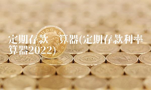 定期存款计算器(定期存款利率计算器2022)